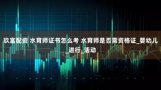 玖富配资 水育师证书怎么考 水育师是否需资格证_婴幼儿_进行_活动
