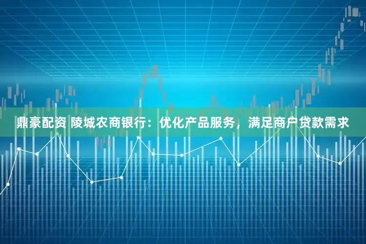 鼎豪配资 陵城农商银行：优化产品服务，满足商户贷款需求