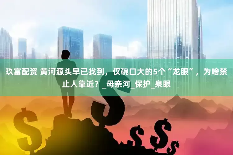 玖富配资 黄河源头早已找到，仅碗口大的5个“龙眼”，为啥禁止人靠近？_母亲河_保护_泉眼