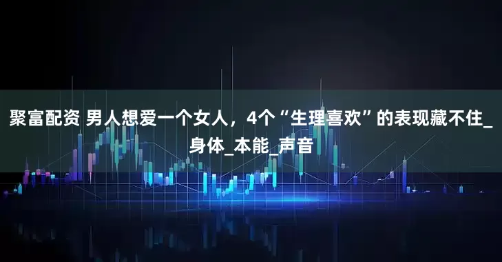 聚富配资 男人想爱一个女人，4个“生理喜欢”的表现藏不住_身体_本能_声音