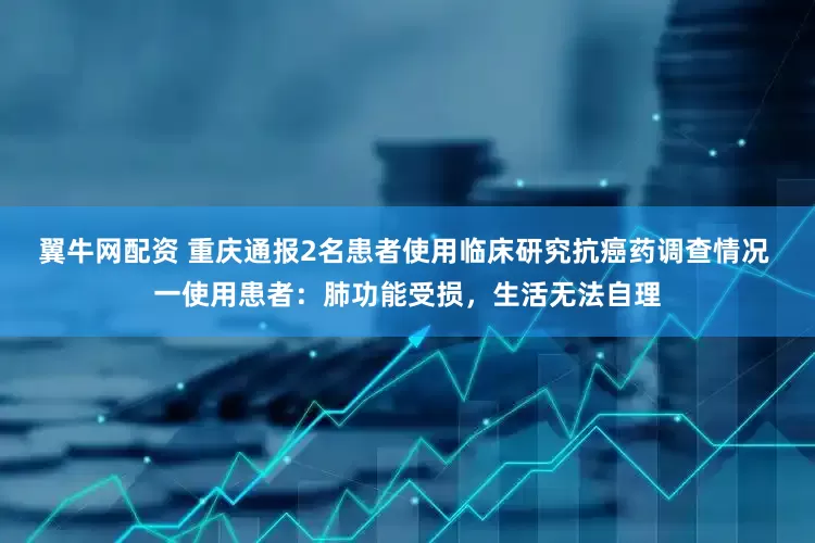 翼牛网配资 重庆通报2名患者使用临床研究抗癌药调查情况 一使用患者：肺功能受损，生活无法自理