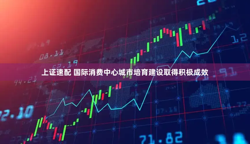 上证速配 国际消费中心城市培育建设取得积极成效