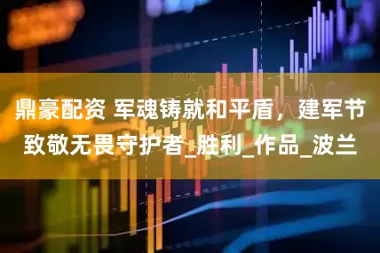 鼎豪配资 军魂铸就和平盾，建军节致敬无畏守护者_胜利_作品_波兰