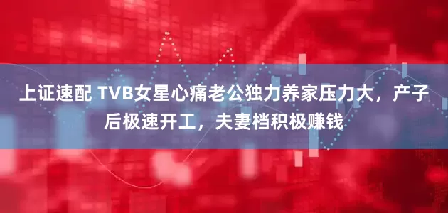上证速配 TVB女星心痛老公独力养家压力大，产子后极速开工，夫妻档积极赚钱