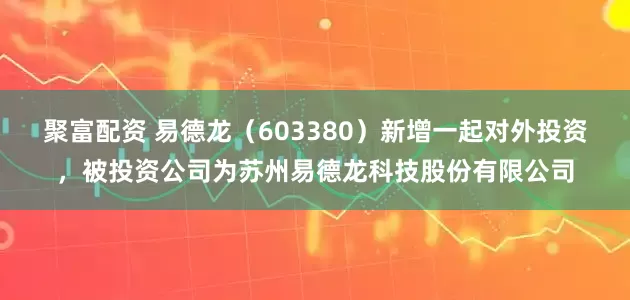 聚富配资 易德龙（603380）新增一起对外投资，被投资公司为苏州易德龙科技股份有限公司