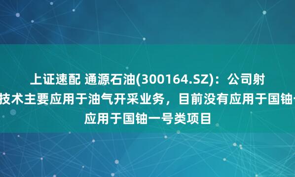 上证速配 通源石油(300164.SZ)：公司射孔及CCUS技术主要应用于油气开采业务，目前没有应用于国铀一号类项目