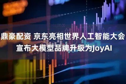 鼎豪配资 京东亮相世界人工智能大会 宣布大模型品牌升级为JoyAI