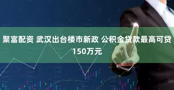 聚富配资 武汉出台楼市新政 公积金贷款最高可贷150万元
