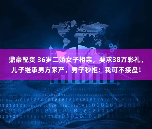鼎豪配资 36岁二婚女子相亲，要求38万彩礼，儿子继承男方家产，男子秒拒：我可不接盘！