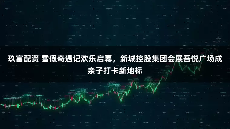 玖富配资 雪假奇遇记欢乐启幕，新城控股集团会展吾悦广场成亲子打卡新地标