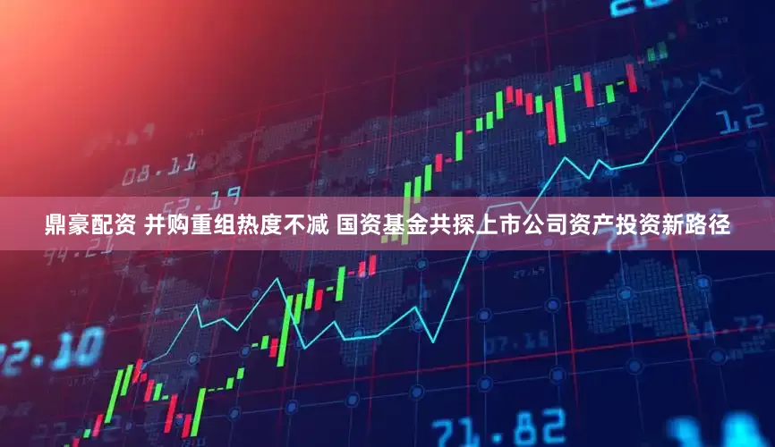 鼎豪配资 并购重组热度不减 国资基金共探上市公司资产投资新路径