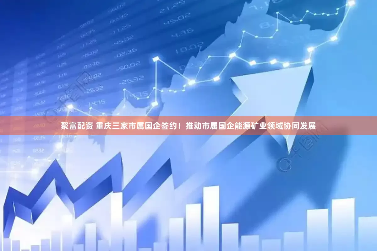 聚富配资 重庆三家市属国企签约！推动市属国企能源矿业领域协同发展