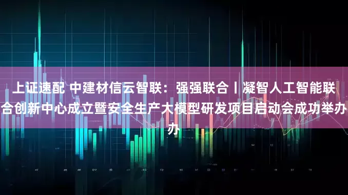 上证速配 中建材信云智联：强强联合丨凝智人工智能联合创新中心成立暨安全生产大模型研发项目启动会成功举办